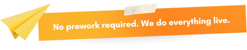 No prework required. We do everything live.